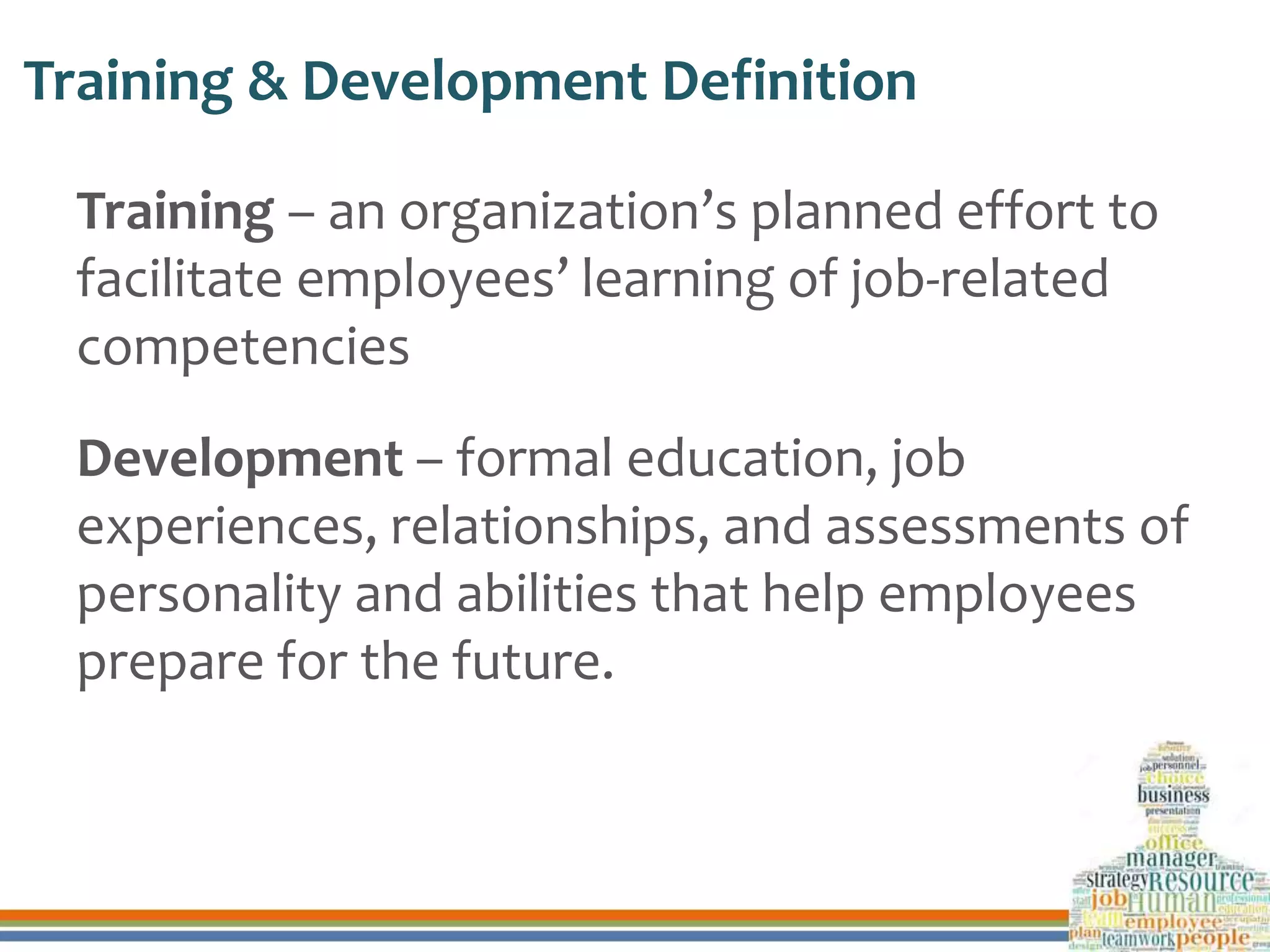 Training & Development Definition
Training – an organization’s planned effort to
facilitate employees’ learning of job-related
competencies
Development – formal education, job
experiences, relationships, and assessments of
personality and abilities that help employees
prepare for the future.
 