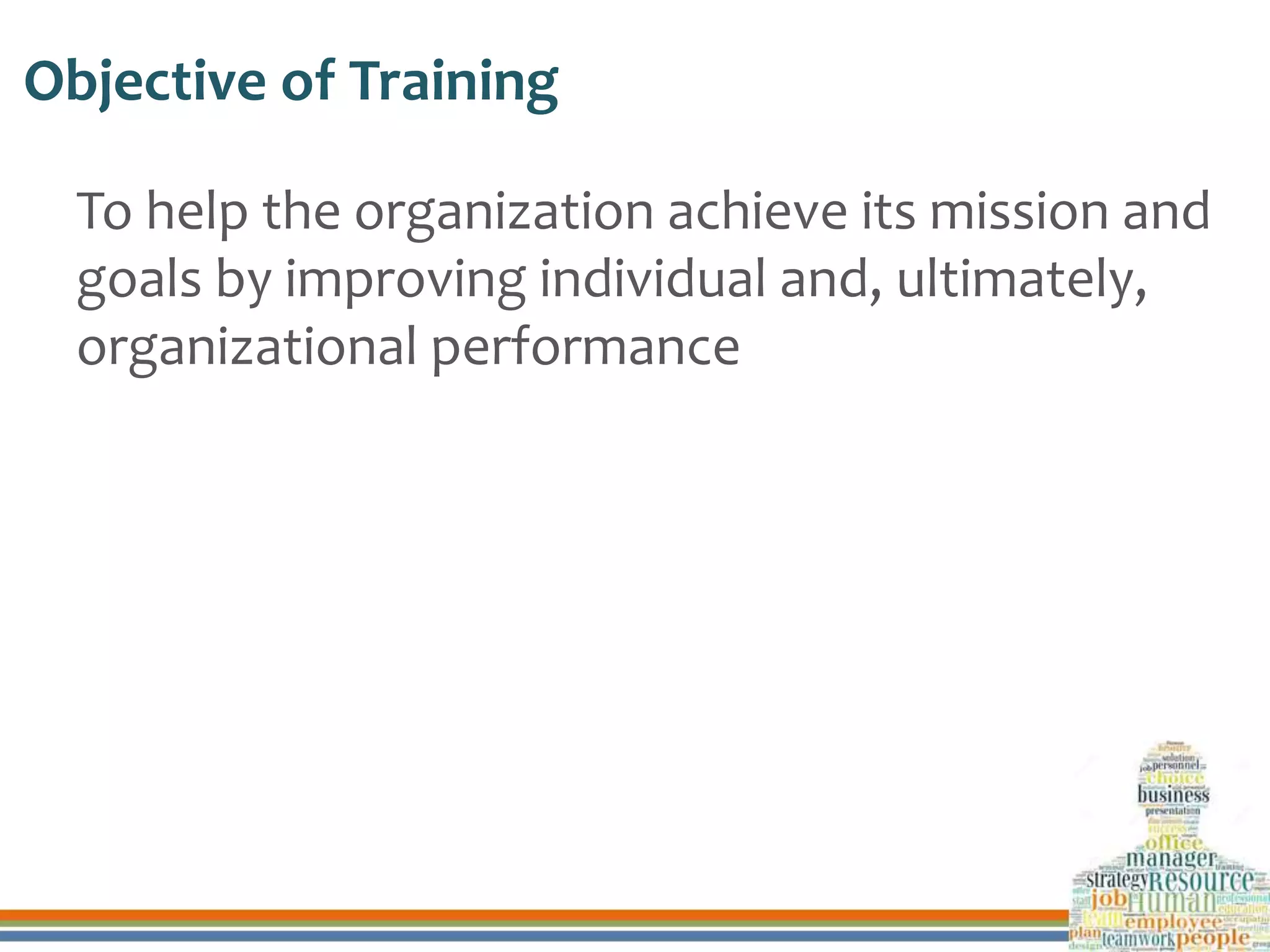 Objective of Training
To help the organization achieve its mission and
goals by improving individual and, ultimately,
organizational performance
 
