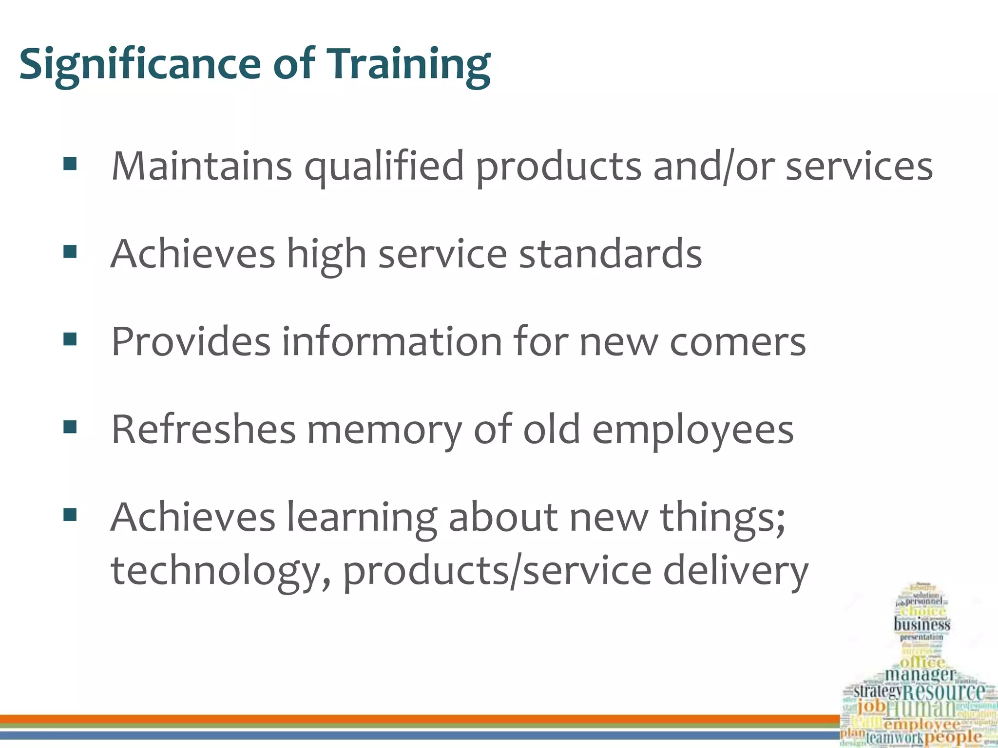 Significance of Training
 Maintains qualified products and/or services
 Achieves high service standards
 Provides information for new comers
 Refreshes memory of old employees
 Achieves learning about new things;
technology, products/service delivery
 