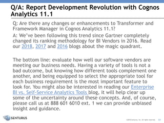Q/A: Report Development Revolution with Cognos
Analytics 11.1
22©2018 Senturus, Inc. All rights reserved.
Q: Are there any changes or enhancements to Transformer and
Framework Manager in Cognos Analytics 11.1?
A: We’ve been following this trend since Gartner completely
changed its ranking methodology for BI Vendors in 2016. Read
our 2018, 2017 and 2016 blogs about the magic quadrant.
The bottom line: evaluate how well our software vendors are
meeting our business needs. Having a variety of tools is not a
bad outcome, but knowing how different tools complement one
another, and being equipped to select the appropriate tool for
each business requirement is the most important feature to
look for. You might also be interested in reading our Enterprise
BI vs. Self-Service Analytics Tools blog, it will help clear up
some of the uncertainty around these concepts. And, of course,
please call us at 888 601 6010 ext. 1 we can provide unbiased
insight and guidance.
 