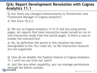 Q/A: Report Development Revolution with Cognos
Analytics 11.1
23©2018 Senturus, Inc. All rights reserved.
Q: Are there any changes/enhancements to Transformer and
Framework Manager in Cognos Analytics?
A: Not since 10.2.2.
Q: We are on Cognos Analytics 11.0.12 and are using portal
pages. All reports that have interactive mode turned on run in
non-interactive mode from the portal pages. Is there a way to
enable the interactivity?
A: No, by definition the portal in this situation has been
downgraded to the 10.x code set, so the interactive features
are not supported.
Q: How do we disable the Explore feature in Cognos Analytics
11.1 until we can train our users?
A: Just like any other capability, you can manage permissions
through the Admin console.
 