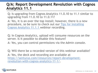 Q/A: Report Development Revolution with Cognos
Analytics 11.1
24©2018 Senturus, Inc. All rights reserved.
Q: Is upgrading from Cognos Analytics 11.0.10 to 11.1 similar to
upgrading from 11.0.10 to 11.0.11?
A: Yes, it is an over the top install; however, there is a new
procedure, so be sure to check out our Tips for Installing
Cognos Analytics 11.1.1 webinar recording.
Q: In Cognos Analytics, upload will consume resources on the
server. Is it possible to disable this feature?
A: Yes, you can control permissions via the Admin console.
Q: Will there be a recorded version of this webinar available?
A: Yes, the deck and recording are available at
https://senturus.com/resources/report-development-
revolution-with-cognos-analytics-11-1/.
 