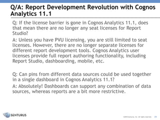 Q/A: Report Development Revolution with Cognos
Analytics 11.1
25©2018 Senturus, Inc. All rights reserved.
Q: If the license barrier is gone in Cognos Analytics 11.1, does
that mean there are no longer any seat licenses for Report
Studio?
A: Unless you have PVU licensing, you are still limited to seat
licenses. However, there are no longer separate licenses for
different report development tools. Cognos Analytics user
licenses provide full report authoring functionality, including
Report Studio, dashboarding, mobile, etc.
Q: Can pins from different data sources could be used together
in a single dashboard in Cognos Analytics 11.1?
A: Absolutely! Dashboards can support any combination of data
sources, whereas reports are a bit more restrictive.
 