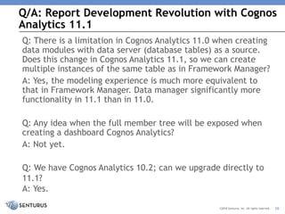 Q/A: Report Development Revolution with Cognos
Analytics 11.1
26©2018 Senturus, Inc. All rights reserved.
Q: There is a limitation in Cognos Analytics 11.0 when creating
data modules with data server (database tables) as a source.
Does this change in Cognos Analytics 11.1, so we can create
multiple instances of the same table as in Framework Manager?
A: Yes, the modeling experience is much more equivalent to
that in Framework Manager. Data manager significantly more
functionality in 11.1 than in 11.0.
Q: Any idea when the full member tree will be exposed when
creating a dashboard Cognos Analytics?
A: Not yet.
Q: We have Cognos Analytics 10.2; can we upgrade directly to
11.1?
A: Yes.
 