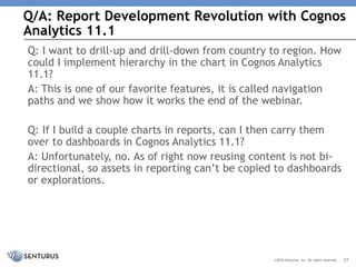 Q/A: Report Development Revolution with Cognos
Analytics 11.1
27©2018 Senturus, Inc. All rights reserved.
Q: I want to drill-up and drill-down from country to region. How
could I implement hierarchy in the chart in Cognos Analytics
11.1?
A: This is one of our favorite features, it is called navigation
paths and we show how it works the end of the webinar.
Q: If I build a couple charts in reports, can I then carry them
over to dashboards in Cognos Analytics 11.1?
A: Unfortunately, no. As of right now reusing content is not bi-
directional, so assets in reporting can’t be copied to dashboards
or explorations.
 