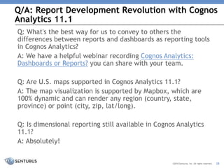 Q/A: Report Development Revolution with Cognos
Analytics 11.1
28©2018 Senturus, Inc. All rights reserved.
Q: What's the best way for us to convey to others the
differences between reports and dashboards as reporting tools
in Cognos Analytics?
A: We have a helpful webinar recording Cognos Analytics:
Dashboards or Reports? you can share with your team.
Q: Are U.S. maps supported in Cognos Analytics 11.1?
A: The map visualization is supported by Mapbox, which are
100% dynamic and can render any region (country, state,
province) or point (city, zip, lat/long).
Q: Is dimensional reporting still available in Cognos Analytics
11.1?
A: Absolutely!
 