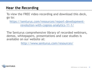 Hear the Recording
30©2018 Senturus, Inc. All rights reserved.
To view the FREE video recording and download this deck,
go to:
https://senturus.com/resources/report-development-
revolution-with-cognos-analytics-11-1/
The Senturus comprehensive library of recorded webinars,
demos, whitepapers, presentations and case studies is
available on our website at:
http://www.senturus.com/resources/
 