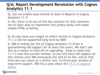 Q/A: Report Development Revolution with Cognos
Analytics 11.1
31©2018 Senturus, Inc. All rights reserved.
Q: Can we enable auto-refresh of data in Reports in Cognos
Analytics 11.1?
A: No, there is no out-of-the-box solution for this; however,
we’ve been able to implement this pretty easily with some
simple HTML scripting.
Q: Do you have any insight on which version in Cognos Analytics
11.1.x will be supported long term by IBM?
A: IBM is ending the life of Cognos Analytics 11.0 but is
guaranteeing full support for at least two years. We don’t see
this as a reason to hold off on upgrading – keep in mind that
11.1 is now the current release, so you will have full support on
this version until IBM announces the end of its life, and at that
time you can count on a similar two- to three-year window of
long-term support. IBM has a post about the 11.0.13 support
policy.
 