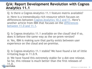 Q/A: Report Development Revolution with Cognos
Analytics 11.1
32©2018 Senturus, Inc. All rights reserved.
Q: Is there a Cognos Analytics 11.1 feature matrix available?
A: Here is a tremendously rich resource which focuses on
differences between Cognos Analytics 10.2 and 11. Here’s
another article from IBM that focuses on the differences
between 11.0 and 11.1.
Q: Is Cognos Analytics 11.1 available on the cloud? And if so,
does it behave the same way as the on-prem version?
A: Yes, IBM is making sure that parity exists between user
experience on the cloud and on-premise.
Q: Is Cognos Analytics 11.1 stable? We have found a lot of little
irritating bugs in 11.0.9.
A: We have found this extremely stable for a dot-one release.
So far, this release is much better than the first releases of
11.0.
 