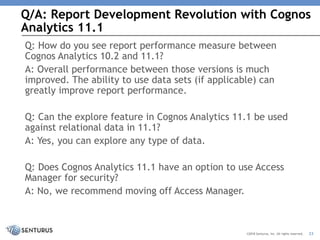 Q/A: Report Development Revolution with Cognos
Analytics 11.1
33©2018 Senturus, Inc. All rights reserved.
Q: How do you see report performance measure between
Cognos Analytics 10.2 and 11.1?
A: Overall performance between those versions is much
improved. The ability to use data sets (if applicable) can
greatly improve report performance.
Q: Can the explore feature in Cognos Analytics 11.1 be used
against relational data in 11.1?
A: Yes, you can explore any type of data.
Q: Does Cognos Analytics 11.1 have an option to use Access
Manager for security?
A: No, we recommend moving off Access Manager.
 