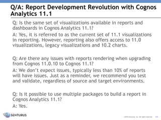 Q/A: Report Development Revolution with Cognos
Analytics 11.1
34©2018 Senturus, Inc. All rights reserved.
Q: Is the same set of visualizations available in reports and
dashboards in Cognos Analytics 11.1?
A: Yes, it is referred to as the current set of 11.1 visualizations
in reporting. However, reporting also offers access to 11.0
visualizations, legacy visualizations and 10.2 charts.
Q: Are there any issues with reports rendering when upgrading
from Cognos 11.0.10 to Cognos 11.1?
A: We don’t expect issues, typically less than 10% of reports
will have issues. Just as a reminder, we recommend you test
and validate, regardless of source and target environments.
Q: Is it possible to use multiple packages to build a report in
Cognos Analytics 11.1?
A: Yes.
 