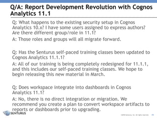 Q/A: Report Development Revolution with Cognos
Analytics 11.1
35©2018 Senturus, Inc. All rights reserved.
Q: What happens to the existing security setup in Cognos
Analytics 10.x? I have some users assigned to express authors?
Are there different group/role in 11.1?
A: Those roles and groups will all migrate forward.
Q: Has the Senturus self-paced training classes been updated to
Cognos Analytics 11.1.1?
A: All of our training is being completely redesigned for 11.1.1,
and this includes our self-paced training classes. We hope to
begin releasing this new material in March.
Q: Does workspace integrate into dashboards in Cognos
Analytics 11.1?
A: No, there is no direct integration or migration. We
recommend you create a plan to convert workspace artifacts to
reports or dashboards prior to upgrading.
 