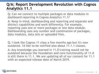 Q/A: Report Development Revolution with Cognos
Analytics 11.1
36©2018 Senturus, Inc. All rights reserved.
Q: Can we connect to multiple packages or data modules in
dashboard reporting in Cognos Analytics 11.1?
A: Keep in mind, dashboarding and reporting and separate and
distinct capabilities and work differently. For example,
reporting uses one or more packages or one data module.
Dashboarding uses any number and combination of packages,
data modules, data sets or uploaded files.
Q: I took the Cognos 11 class a few months ago but it's now
outdated. I'd like to be notified also about 11.1.1 classes.
A: Any knowledge you learned in 11.0 training would not be
outdated because the foundation and core functionality of 11.0
is still there in 11.1. We are updating all of our content for 11.1
with an expected release date of March 2019.
 