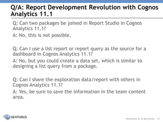Q/A: Report Development Revolution with Cognos
Analytics 11.1
37©2018 Senturus, Inc. All rights reserved.
Q: Can two packages be joined in Report Studio in Cognos
Analytics 11.1?
A: No, this is not possible.
Q: Can I use a list report or report query as the source for a
dashboard in Cognos Analytics 11.1?
A: No, but you could create a data set, which is similar to
designing a list query from a package.
Q: Can I share the exploration data/report with others in
Cognos Analytics 11.1?
A: Yes, be sure to save the information in the team content
area.
 