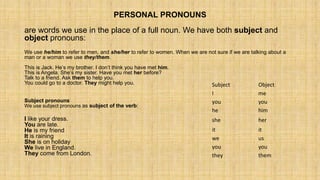 PERSONAL PRONOUNS
are words we use in the place of a full noun. We have both subject and
object pronouns:
We use he/him to refer to men, and she/her to refer to women. When we are not sure if we are talking about a
man or a woman we use they/them.
This is Jack. He’s my brother. I don’t think you have met him.
This is Angela. She’s my sister. Have you met her before?
Talk to a friend. Ask them to help you.
You could go to a doctor. They might help you.
Subject pronouns
We use subject pronouns as subject of the verb:
I like your dress.
You are late.
He is my friend
It is raining
She is on holiday
We live in England.
They come from London.
Subject Object
I me
you you
he him
she her
it it
we us
you you
they them
 