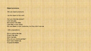 Object pronouns
We use object pronouns:
• as the object of the verb:
Can you help me please?
I can see you.
She doesn’t like him.
I saw her in town today.
We saw them in town yesterday, but they didn’t see us.
• after prepositions:
She is waiting for me.
I’ll get it for you.
Give it to him.
Why are you looking at her?
Don’t take it from us.
I’ll speak to them.
 
