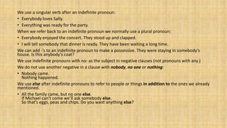 We use a singular verb after an indefinite pronoun:
• Everybody loves Sally.
• Everything was ready for the party.
When we refer back to an indefinite pronoun we normally use a plural pronoun:
• Everybody enjoyed the concert. They stood up and clapped.
• I will tell somebody that dinner is ready. They have been waiting a long time.
We can add -'s to an indefinite pronoun to make a possessive. They were staying in somebody’s
house. Is this anybody’s coat?
We use indefinite pronouns with no- as the subject in negative clauses (not pronouns with any.)
We do not use another negative in a clause with nobody, no one or nothing:
• Nobody came.
Nothing happened.
We use else after indefinite pronouns to refer to people or things in addition to the ones we already
mentioned.
• All the family came, but no one else.
If Michael can’t come we’ll ask somebody else.
So that's eggs, peas and chips. Do you want anything else?
 