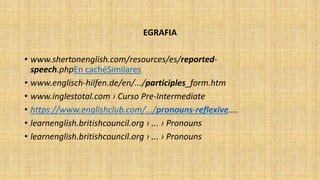 EGRAFIA
• www.shertonenglish.com/resources/es/reported-
speech.phpEn cachéSimilares
• www.englisch-hilfen.de/en/.../participles_form.htm
• www.inglestotal.com › Curso Pre-Intermediate
• https://www.englishclub.com/.../pronouns-reflexive....
• learnenglish.britishcouncil.org › ... › Pronouns
• learnenglish.britishcouncil.org › ... › Pronouns
 