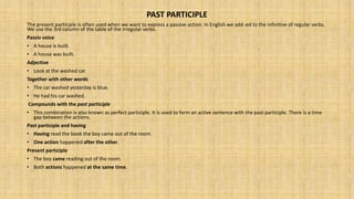 PAST PARTICIPLE
The present participle is often used when we want to express a passive action. In English we add -ed to the infinitive of regular verbs.
We use the 3rd column of the table of the irregular verbs.
Passiv voice
• A house is built.
• A house was built.
Adjective
• Look at the washed car.
Together with other words
• The car washed yesterday is blue.
• He had his car washed.
Compounds with the past participle
• This combination is also known as perfect participle. It is used to form an active sentence with the past participle. There is a time
gap between the actions.
Past participle and having
• Having read the book the boy came out of the room.
• One action happened after the other.
Present participle
• The boy came reading out of the room.
• Both actions happened at the same time.
 