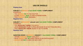 USO DE SHOULD
Positive form
SUBJECT + (SHOULD + Verb BASE FORM) + COMPLEMENT
EXAMPLES:
– YOU SHOULD GO TO THE DOCTOR.
– ELENE SHOULD TALK TO HER HUSBAND MORE.
– THEY SHOULD STOP SMOKING.
Negative form
SUBJECT + (SHOULDN’T (should not)+ Verb BASE FORM)+ COMPLEMENT
EXAMPLES:
– YOU SHOULDN’T WORK TOO MUCH.
– JOHN SHOULDN’T PLAY FUTBOL BECAUSE HE IS NOT FEELING WELL.
– THEY SHOULDN’T WEAR JEANS TO GO TO WORK.
Question form
QUESTION WORD + (SHOULD + SUBJECT + Verb BASE FORM) + COMPLEMENT
– WHERE SHOULD I STUDY ENGLISH?
– WHAT SHOULD WE DO WHEN THERE IS AN EARTHQUAKE?
– SHOULD WE BUY A USED OR NEW CAR?
 