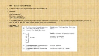 • USO – Cuando usamos SHOULD
• – We use SHOULD to express an ADVICE or SUGGESTION
• Example:
• a) What’s wrong?
b) I have a headache.
a) You should take a pill.
• * Usar SHOULD es la forma mas practica de dar CONSEJOS y sugerencias. Es muy facil de usar ya que todas las personas (I,
you, he, she, it, we, you, they) usan la misma estructura y conjugacion.
• REPASO
 
