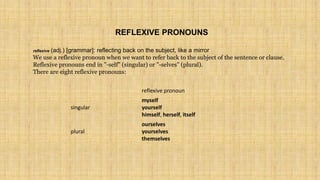 reflexive pronoun
singular
myself
yourself
himself, herself, itself
plural
ourselves
yourselves
themselves
REFLEXIVE PRONOUNS
reflexive (adj.) [grammar]: reflecting back on the subject, like a mirror
We use a reflexive pronoun when we want to refer back to the subject of the sentence or clause.
Reflexive pronouns end in "-self" (singular) or "-selves" (plural).
There are eight reflexive pronouns:
 