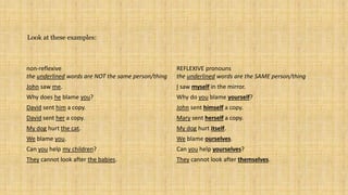 non-reflexive
the underlined words are NOT the same person/thing
REFLEXIVE pronouns
the underlined words are the SAME person/thing
John saw me. I saw myself in the mirror.
Why does he blame you? Why do you blame yourself?
David sent him a copy. John sent himself a copy.
David sent her a copy. Mary sent herself a copy.
My dog hurt the cat. My dog hurt itself.
We blame you. We blame ourselves.
Can you help my children? Can you help yourselves?
They cannot look after the babies. They cannot look after themselves.
Look at these examples:
 
