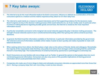 7 Key take aways: 1: 	The Internet is by far the most influential medium for Dutch consumers. Influence is defined as a combination of the time consumers spend on a medium and the relative importance they attach to it in their daily lives. 2:	The internet is used mainly as a means to research decisions and to find supporting evidence for the decisions made. Search engines are key in the decision making process while social networks are, as of yet, hardly used. In particular when it comes to making decisions regarding durable goods and services, the Internet is viewed as the most important information source. 3:	A particular remarkable conclusion is the marginal role social networks apparently play in decision making processes.  The strength of social networks seems to be in emotional brand bonding rather than giving clear advice aimed at purchase decisions.4:	In general, the Dutch trust the information available on the Internet, in particular information provided by the government. The extensive amount of information available online makes it easier to learn quickly and makes it possible to make well-balanced decisions. 5:	When seeking advice from others, the Dutch place a high value on the advice of friends, family and colleagues. Remarkably the majority of the respondents state that they only partly trust advice from strangers while conceding that the usefulness thereof is most likely high. The trustworthiness of content produced by sponsored or paid bloggers is extremely low.6:	Dutch Consumers are very familiar with micro blogs such as Twitter. In general the opinion is that people share too much uninteresting personal information. Consumers are also very aware of the possible implications of sharing personal information which could potentially harm their career. 7:	Companies who make use of micro blogs to listen and anticipate consumers interests are appreciated more than those that don’t.  Having a company keep their own micro blog  is seen as less relevant.