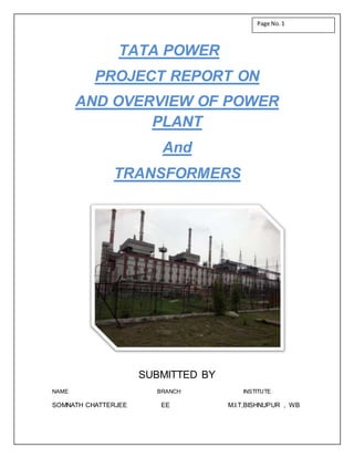 TATA POWER
PROJECT REPORT ON
AND OVERVIEW OF POWER
PLANT
And
TRANSFORMERS
SUBMITTED BY
NAME BRANCH INSTITUTE
SOMNATH CHATTERJEE EE M.I.T,BISHNUPUR , WB
Page No.1
 