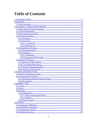 Table of Contents
1 INTRODUCTION..........................................................................................................3
2 HISTORY.........................................................................................................................6
   2.1 Early systems...........................................................................................................6
3 NATURAL LANGUAGE PARSING...........................................................................7
   3.1 Rule-Based Syntactic Parsing ...............................................................................7
   3.2 Terminal Symbols...................................................................................................7
   3.3 Non-terminal symbols............................................................................................7
   3.4 Production Rules.....................................................................................................7
      3.4.1 Grammar...........................................................................................................7
      3.4.2 Parse tree...........................................................................................................8
         3.4.2.1 Top down..................................................................................................8
         3.4.2.2 Bottom up ..................................................................................................9
   3.5 Probabilistic Parsing.............................................................................................10
      3.5.1 Disambiguation..............................................................................................11
      3.5.2 Training...........................................................................................................11
         3.5.2.1 Treebank...................................................................................................12
         3.5.2.2 Incremental learning...............................................................................12
   3.6 Semantic Parsing...................................................................................................13
      3.6.1 Semantic Data Models...................................................................................13
      3.6.2 Case Based Reasoning...................................................................................14
      3.6.3 Semantic Representation...............................................................................15
      3.6.4 Actions of the Parser......................................................................................15
4 NLIDB ARCHITECTURE...........................................................................................17
   4.1 Pattern-matching systems....................................................................................17
   4.2 Parsing based systems..........................................................................................17
      4.2.1 Semantic grammar based parsing...............................................................18
      4.2.2 Translation......................................................................................................19
5 MARKET TEST.............................................................................................................23
   5.1 Goals.......................................................................................................................23
   5.2 Tests........................................................................................................................23
   5.3 Results.....................................................................................................................23
      5.3.1 Impressions.....................................................................................................23
         5.3.1.1 Microsoft English Query........................................................................23
         5.3.1.2 Elfsoft........................................................................................................24
      5.3.2 Query results..................................................................................................25
6 FUTURE........................................................................................................................27
   6.1 Language challenges............................................................................................27
   6.2 Portability challenges...........................................................................................27
   6.3 Competing systems...............................................................................................27
   6.4 Possible avenues....................................................................................................27

                                                                  1
 