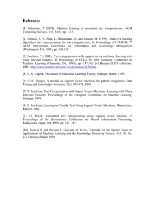 Reference
[1] Sebastiani, F (2002). .Machine learning in automated text categorization.. ACM
Computing Surveys. Vol. 34(1). pp. 1-47.

[2] Dumais, S. T., Platt, J., Heckerman, D., and Sahami, M. (1998). .Inductive learning
algorithms and representations for text categorization., In Proceedings of CIKM-98, 7 th
ACM International Conference on Information and Knowledge Management
(Washington, US, 1998), pp. 148.155.

[3] Joachims, T. (1998). .Text categorization with support vector machines: learning with
many relevant features., In Proceedings of ECML-98, 10th European Conference on
Machine Learning (Chemnitz, DE, 1998), pp. 137.142. [4] Reuters-21578 collection.
URL: http://www.research.att.com/~lewis/reuters21578.htm

[5] V. N. Vapnik. The nature of Statistical Learning Theory. Springer, Berlin, 1995.

[6] C.J.C. Burges. A tutorial on support vector machines for pattern recognition. Data
Mining and Knowledge Discovery, 2(2): 955-974, 1998.

[7] T. Joachims, Text Categorization with Suport Vector Machines: Learning with Many
Relevant Features. Proceedings of the European Conference on Machine Learning,
Springer, 1998.

[8] T. Joachims, Learning to Classify Text Using Support Vector Machines. Dissertation,
Kluwer, 2002.

[9] J.T. Kwok. Automated text categorization using support vector machine. In
Proceedings of the International Conference on Neural Information Processing,
Kitakyushu, Japan, Oct. 1998, pp. 347- 351.

[10]. Kohavi R and Provost F. Glossary of Terms. Editorial for the Special Issue on
Applications of Machine Learning and the Knowledge Discovery Process, Vol. 30, No.
2/3, February/March 1998.
 