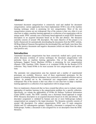 Abstract
Automated document categorization is extensively used and studied for document
categorization, various approaches have been implemented. SVM is one of the machine
learning technique which is promising for text categorization. Most of the text
categorization systems are not widespread. One of the reasons is that very often it is not
clear how to adapt a machine learning approach to a collection of an organization with its
unique needs. DTIC currently uses a dictionary based approach to assign DTIC thesaurus
descriptors to an acquired document based on its title and abstract. The thesaurus
currently consists of around 14K descriptors. The main objective of this project is to
build a framework for automatically downloading the documents from the DTIC website,
OCRing (Optical Character Recognition) the downloaded files and finally train these files
using the positive documents and negative documents (which are taken from the others
class positive set).

Introduction
Automated document categorization has been extensively studied and a good survey
article discusses evolution of various techniques for document categorization with
particular focus on machine learning approaches. One of the machine learning
techniques, Support Vector Machines (SVMs), is promising for text categorization
(Dumais 1998, Joachims 1998). Dumais et al. evaluated SVMs for the Reuters-21578
collection. They found SVMs to be most accurate for text categorization and quick to
train.

The automatic text categorization area has matured and a number of experimental
prototypes are available. However, most of these experimental prototypes, for the
purpose of evaluating different techniques, have restricted to a standard collection such as
Reuters. As pointed out in, the commercial text categorization systems are not
widespread. One of the reasons is that very often it is not clear how to adapt a machine
learning approach to a collection of an organization with its unique needs.

Here we implement a framework that we have created that allows one to evaluate various
approaches of machine learning to the categorization problem for a specific collection.
Specifically, we valuate the applicability of SVMs for Defense Technical Information
Center (DTIC) needs. The DTIC currently uses a dictionary based approach to assign
DTIC thesaurus descriptors to an acquired document based on its title and abstract. The
descriptor assignment is validated by humans and one or more fields/groups (subject
categorization) are assigned to the target document. The thesaurus currently consists of
around 14K descriptors. For subject categorization, DTIC uses 25 main categories
(fields) and 251 subcategories (groups). Typically a document is assigned two or three
fields/groups. Further, a document is also assigned five or six descriptors from the DTIC
thesaurus.
 