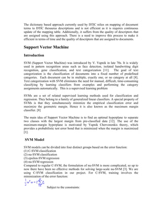 The dictionary based approach currently used by DTIC relies on mapping of document
terms to DTIC thesaurus descriptions and is not efficient as it is requires continuous
update of the mapping table. Additionally, it suffers from the quality of descriptors that
are assigned using this approach. There is a need to improve this process to make it
efficient in terms of time and the quality of descriptors that are assigned to documents.

Support Vector Machine
Introduction

SVM (Support Vector Machine) was introduced by V. Vapnik in late 70s. It is widely
used in pattern recognition areas such as face detection, isolated handwriting digit
recognition, gene classification, and text categorization [11]. The goal of text
categorization is the classification of documents into a fixed number of predefined
categories. Each document can be in multiple, exactly one, or no category at all [8].
Text categorization with SVM eliminates the need for manual, difficult, time-consuming
classifying by learning classifiers from examples and performing the category
assignments automatically. This is a supervised learning problem

SVMs are a set of related supervised learning methods used for classification and
regression. They belong to a family of generalized linear classifiers. A special property of
SVMs is that they simultaneously minimize the empirical classification error and
maximize the geometric margin. Hence it is also known as the maximum margin
classifier. [8]

The main idea of Support Vector Machine is to find an optimal hyperplane to separate
two classes with the largest margin from pre-classified data [12]. The use of the
maximum-margin hyperplane is motivated by Vapnik Chervonenkis theory, which
provides a probabilistic test error bond that is minimized when the margin is maximized
[1].

SVM Model

SVM models can be divided into four distinct groups based on the error function:
(1) C-SVM classification
(2) nu-SVM classification
(3) epsilon-SVM regression
(4) nu-SVM regression
Compared to regular C-SVM, the formulation of nu-SVM is more complicated, so up to
now there have been no effective methods for solving large-scale nu-SVM [3]. We are
using C-SVM classification in our project. For C-SVM, training involves the
minimization of the error function:


                  Subject to the constraints:
 