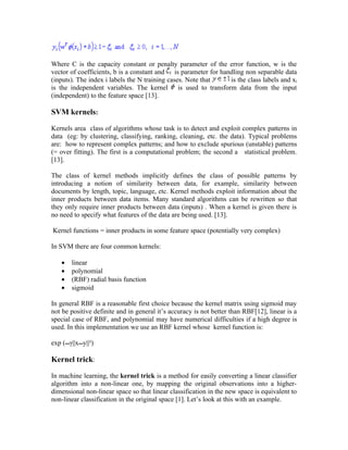 Where C is the capacity constant or penalty parameter of the error function, w is the
vector of coefficients, b is a constant and is parameter for handling non separable data
(inputs). The index i labels the N training cases. Note that    is the class labels and xi
is the independent variables. The kernel is used to transform data from the input
(independent) to the feature space [13].

SVM kernels:

Kernels area class of algorithms whose task is to detect and exploit complex patterns in
data (eg: by clustering, classifying, ranking, cleaning, etc. the data). Typical problems
are: how to represent complex patterns; and how to exclude spurious (unstable) patterns
(= over fitting). The first is a computational problem; the second a statistical problem.
[13].

The class of kernel methods implicitly defines the class of possible patterns by
introducing a notion of similarity between data, for example, similarity between
documents by length, topic, language, etc. Kernel methods exploit information about the
inner products between data items. Many standard algorithms can be rewritten so that
they only require inner products between data (inputs) . When a kernel is given there is
no need to specify what features of the data are being used. [13].

Kernel functions = inner products in some feature space (potentially very complex)

In SVM there are four common kernels:

   •   linear
   •   polynomial
   •   (RBF) radial basis function
   •   sigmoid

In general RBF is a reasonable first choice because the kernel matrix using sigmoid may
not be positive definite and in general it’s accuracy is not better than RBF[12], linear is a
special case of RBF, and polynomial may have numerical difficulties if a high degree is
used. In this implementation we use an RBF kernel whose kernel function is:

exp (γ||xy||²)

Kernel trick:

In machine learning, the kernel trick is a method for easily converting a linear classifier
algorithm into a non-linear one, by mapping the original observations into a higher-
dimensional non-linear space so that linear classification in the new space is equivalent to
non-linear classification in the original space [1]. Let’s look at this with an example.
 