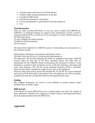 •   Transform data to the format of an SVM software
   •   Conduct simple scaling/normalization on the data
   •   Consider the RBF kernel
   •   Find the best parameter C and Gamma
   •   Use the best parameter C and Gamma to train the training set
   •   Test

Transformation
There are many existing SVM library we can use, such as rainbow [9], LIBSVM etc.
LIBSVM is an integrated software for support vector classification, (C-SVC, nu-SVC),
regression (epsilon-SVR, nu-SVR) etc [5]. In this project we select LibSVM because of
the following reasons:
(1) cross validation for model selection
(2) different SVM formulations
(3) Java sources

The data format supported by LIBSVM consists of representing every documents as a
line of feature id pairs:

[label] [feature Id]:[feature Value] [feature Id]:[feature Value]……
The label is the class [0,1] or [-1,1] that the document belongs to .
The input here is the text file containing the articles or metadata of the images. LIBSVM
however takes the data files of the above described format. The input files are
transformed into the LIBSVM format by processing each document as follows. Every
document is scanned to pick up features (or key words that represent a document) and
every terms frequency (TF) and the inverse document frequency (IDF) is calculated.
These are then used to compute the weight of every term in the training set.
There are many tools such as lucene that calculate the TF and DF for a given document
and create its SVM data model. In this project I have developed my own API to calculate,
compute and create the svm data files (based on the required feature sets).

Scaling
The weighted frequencies are scaled to avoid attributes in greater numeric ranges
dominate those in smaller ranges.

RBF Kernel
In this project we use the RBF kernel as it is a simple model to start with. The number of
hyper parameters influences the complexity of model selection and Polynomial kernel
has more hyper parameters than the RBF kernel.




Approach
 