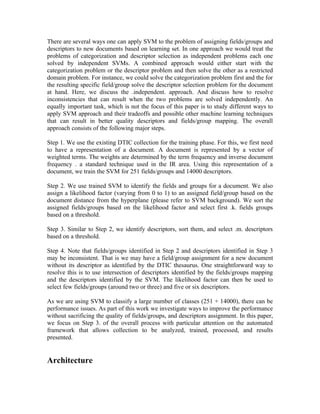 There are several ways one can apply SVM to the problem of assigning fields/groups and
descriptors to new documents based on learning set. In one approach we would treat the
problems of categorization and descriptor selection as independent problems each one
solved by independent SVMs. A combined approach would either start with the
categorization problem or the descriptor problem and then solve the other as a restricted
domain problem. For instance, we could solve the categorization problem first and the for
the resulting specific field/group solve the descriptor selection problem for the document
at hand. Here, we discuss the .independent. approach. And discuss how to resolve
inconsistencies that can result when the two problems are solved independently. An
equally important task, which is not the focus of this paper is to study different ways to
apply SVM approach and their tradeoffs and possible other machine learning techniques
that can result in better quality descriptors and fields/group mapping. The overall
approach consists of the following major steps.

Step 1. We use the existing DTIC collection for the training phase. For this, we first need
to have a representation of a document. A document is represented by a vector of
weighted terms. The weights are determined by the term frequency and inverse document
frequency . a standard technique used in the IR area. Using this representation of a
document, we train the SVM for 251 fields/groups and 14000 descriptors.

Step 2. We use trained SVM to identify the fields and groups for a document. We also
assign a likelihood factor (varying from 0 to 1) to an assigned field/group based on the
document distance from the hyperplane (please refer to SVM background). We sort the
assigned fields/groups based on the likelihood factor and select first .k. fields groups
based on a threshold.

Step 3. Similar to Step 2, we identify descriptors, sort them, and select .m. descriptors
based on a threshold.

Step 4. Note that fields/groups identified in Step 2 and descriptors identified in Step 3
may be inconsistent. That is we may have a field/group assignment for a new document
without its descriptor as identified by the DTIC thesaurus. One straightforward way to
resolve this is to use intersection of descriptors identified by the fields/groups mapping
and the descriptors identified by the SVM. The likelihood factor can then be used to
select few fields/groups (around two or three) and five or six descriptors.

As we are using SVM to classify a large number of classes (251 + 14000), there can be
performance issues. As part of this work we investigate ways to improve the performance
without sacrificing the quality of fields/groups, and descriptors assignment. In this paper,
we focus on Step 3. of the overall process with particular attention on the automated
framework that allows collection to be analyzed, trained, processed, and results
presented.


Architecture
 