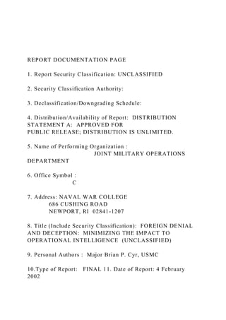 REPORT DOCUMENTATION PAGE
1. Report Security Classification: UNCLASSIFIED
2. Security Classification Authority:
3. Declassification/Downgrading Schedule:
4. Distribution/Availability of Report: DISTRIBUTION
STATEMENT A: APPROVED FOR
PUBLIC RELEASE; DISTRIBUTION IS UNLIMITED.
5. Name of Performing Organization :
JOINT MILITARY OPERATIONS
DEPARTMENT
6. Office Symbol :
C
7. Address: NAVAL WAR COLLEGE
686 CUSHING ROAD
NEWPORT, RI 02841-1207
8. Title (Include Security Classification): FOREIGN DENIAL
AND DECEPTION: MINIMIZING THE IMPACT TO
OPERATIONAL INTELLIGENCE (UNCLASSIFIED)
9. Personal Authors : Major Brian P. Cyr, USMC
10.Type of Report: FINAL 11. Date of Report: 4 February
2002
 