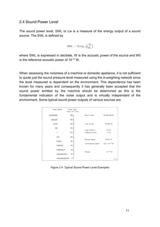 2.4 Sound Power Level
The sound power level, SWL or Lw is a measure of the energy output of a sound
source. The SWL is defined by
where SWL is expressed in decibels, W is the acoustic power of the source and W0
is the reference acoustic power of 10​-12​
W.
When assessing the noisiness of a machine or domestic appliance, it is not sufficient
to quote just the sound pressure level measured using the A-weighting network since
the level measured is dependent on the environment. This dependence has been
known for many years and consequently it has generally been accepted that the
sound power emitted by the machine should be determined as this is the
fundamental indication of the noise output and is virtually independent of the
environment. Some typical sound power outputs of various sources are
Figure 2.4 Typical Sound Power Level Examples
11
 