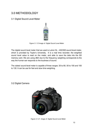 3.0 METHODOLOGY
3.1 Digital Sound Level Meter
​Figure 3.1.12 Image of Digital Sound Level Meter
The digital sound level meter that we used is Lutron SL - 4023SD sound level meter,
which is provided by Taylor’s University. It is a real time recorder; the weighted
sound level value is read on the meter, and able to save the data into the SD
memory card. We are using dBA due to the frequency weighting corresponds to the
way the human ear responds to the loudness of sound.
The stated sound level meter is capable of three ranges: 30 to 80, 50 to 100 and 100
to 130. It can be use for fast and slow time weighting.
3.2 Digital Camera
​ Figure 3.1.21 Image of Digital Sound Level Meter
13
 