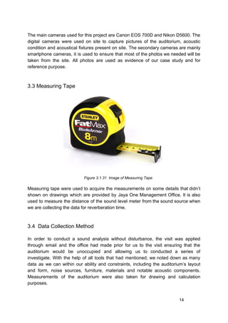 The main cameras used for this project are Canon EOS 700D and Nikon D5600. The
digital cameras were used on site to capture pictures of the auditorium, acoustic
condition and acoustical fixtures present on site. The secondary cameras are mainly
smartphone cameras, it is used to ensure that most of the photos we needed will be
taken from the site. All photos are used as evidence of our case study and for
reference purpose.
3.3 Measuring Tape
​ ​Figure 3.1.31 Image of Measuring Tape
Measuring tape were used to acquire the measurements on some details that didn’t
shown on drawings which are provided by Jaya One Management Office. It is also
used to measure the distance of the sound level meter from the sound source when
we are collecting the data for reverberation time.
3.4 Data Collection Method
In order to conduct a sound analysis without disturbance, the visit was applied
through email and the office had made prior for us to the visit ensuring that the
auditorium would be unoccupied and allowing us to conducted a series of
investigate. With the help of all tools that had mentioned, we noted down as many
data as we can within our ability and constraints, including the auditorium’s layout
and form, noise sources, furniture, materials and notable acoustic components.
Measurements of the auditorium were also taken for drawing and calculation
purposes.
14
 
