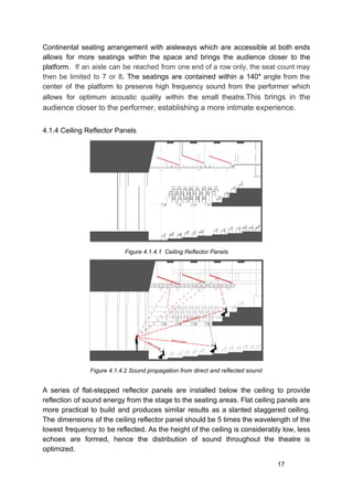 Continental seating arrangement with aisleways which are accessible at both ends
allows for more seatings within the space and brings the audience closer to the
platform. ​If an aisle can be reached from one end of a row only, the seat count may
then be limited to 7 or 8​. ​The seatings are contained within a 140​° ​angle from the
center of the platform to preserve high frequency sound from the performer which
allows for optimum acoustic quality within the small theatre.​This brings in the
audience closer to the performer, establishing a more intimate experience.
4.1.4 Ceiling Reflector Panels
Figure 4.1.4.1 Ceiling Reflector Panels
Figure 4.1.4.2 Sound propagation from direct and reflected sound
A series of flat-stepped reflector panels are installed below the ceiling to provide
reflection of sound energy from the stage to the seating areas. Flat ceiling panels are
more practical to build and produces similar results as a slanted staggered ceiling.
The dimensions of the ceiling reflector panel should be 5 times the wavelength of the
lowest frequency to be reflected. As the height of the ceiling is considerably low, less
echoes are formed, hence the distribution of sound throughout the theatre is
optimized.
17
 