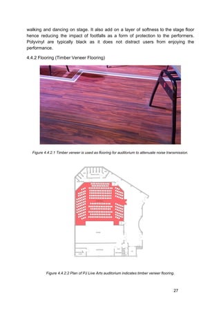 walking and dancing on stage. It also add on a layer of softness to the stage floor
hence reducing the impact of footfalls as a form of protection to the performers.
Polyvinyl are typically black as it does not distract users from enjoying the
performance.
4.4.2 Flooring (Timber Veneer Flooring)
Figure 4.4.2.1 Timber veneer is used as flooring for auditorium to attenuate noise transmission.
Figure 4.4.2.2 Plan of PJ Live Arts auditorium indicates timber veneer flooring.
27
 