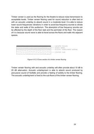 Timber veneer is used as the flooring for the theatre to reduce noise transmission to
acceptable levels. Timber veneer flooring used for sound reduction is often laid on
with an acoustic underlay to absorb sound in a moderate level. It is able to reduce
lower sound frequencies vibrations in order to avoid low frequency sounds to vibrate
the slabs and walls of the auditorium. The absorption of low frequency sounds can
be affected by the depth of the floor slab and the perimeter of the floor. The reason
of it is because sound wave is able to travel across the floors and walls into adjacent
spaces.
Figure 4.4.2.3 Cross section of a timber veneer flooring.
Timber veneer flooring with and acoustic underlay will often provide about 10 dB to
20 dB attenuation. Acoustic underlayment is able to absorb sound produced by
percussive sound of footfalls and provide a feeling of solidity to the timber flooring.
The acoustic underlayment is fixed to the sub-floors of the timber veneer flooring.
28
 