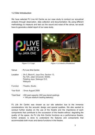 1.2 Site Introduction
We have selected PJ Live Art Centre as our case study to conduct our acoustical
analysis through observation, data collection and documentation. By using different
methodology to measure and test out the sound and noise of the venue, we would
have to generate a detail report of our case study.
​Figure 1.3.1 Logo Figure 1.3.2 Interior of Auditorium
Venue : PJ Live Arts Centre
Location : ​2A-3, Block K, Jaya One, Section 13,
No.72A, Jalan Universiti, 46200,
Petaling Jaya, Selangor D.E,
Malaysia
Function : Theatre, Studio
Year Built : Since ​August 2009
Total Seat : 450 seat capacity (302 pax-tiered seatings
+ 148 pax stadium seating​ balcony)
PJ Life Art Centre was chosen as our site selection due to the immense
considerations into the acoustic design and spacial qualities. We also wanted to
conduct further studies on the use of the theatre and the importance of each
components that contribute to the succession of the theatre without degrading the
quality of the space. As PJ Life Arts Centre functions as a performance theatre,
further analysis is done to understand the features and components that
accommodate both music and dance functions in the theatre.
3
 