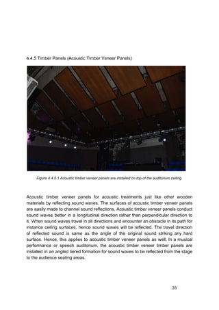 4.4.5 Timber Panels (Acoustic Timber Veneer Panels)
Figure 4.4.5.1 Acoustic timber veneer panels are installed on top of the auditorium ceiling.
Acoustic timber veneer panels for acoustic treatments just like other wooden
materials by reflecting sound waves. The surfaces of acoustic timber veneer panels
are easily made to channel sound reflections. Acoustic timber veneer panels conduct
sound waves better in a longitudinal direction rather than perpendicular direction to
it. When sound waves travel in all directions and encounter an obstacle in its path for
instance ceiling surfaces, hence sound waves will be reflected. The travel direction
of reflected sound is same as the angle of the original sound striking any hard
surface. Hence, this applies to acoustic timber veneer panels as well. In a musical
performance or speech auditorium, the acoustic timber veneer timber panels are
installed in an angled tiered formation for sound waves to be reflected from the stage
to the audience seating areas.
33
 