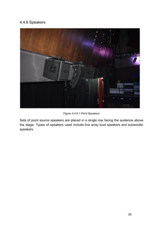 4.4.6 Speakers
Figure 4.4.6.1 Point Speakers
Sets of point source speakers are placed in a single row facing the audience above
the stage. Types of speakers used include line array loud speakers and subwoofer
speakers.
35
 