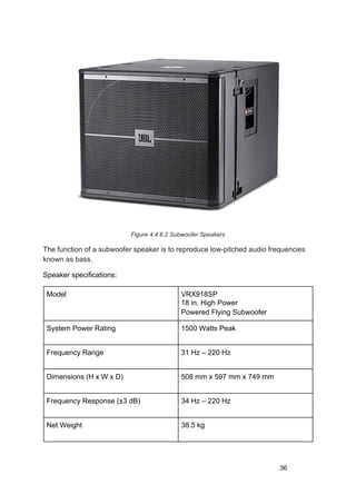 Figure 4.4.6.2 Subwoofer Speakers
The function of a subwoofer speaker is to reproduce low-pitched audio frequencies
known as bass.
Speaker specifications:
Model VRX918SP
18 in. High Power
Powered Flying Subwoofer
System Power Rating 1500 Watts Peak
Frequency Range 31 Hz – 220 Hz
Dimensions (H x W x D) 508 mm x 597 mm x 749 mm
Frequency Response (±3 dB) 34 Hz – 220 Hz
Net Weight 38.5 kg
36
 