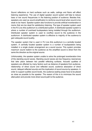 Sound reflections on hard surfaces such as walls, ceilings and floors will affect
listening experience. The use of digital speaker sound system will help to reduce
bass or low sound frequencies in the listening position of audience. Besides that,
speakers are used as sound amplification to reinforce sound level when sound is too
weak to be heard. Speaker system also functions to provide artificial reverberation in
rooms that are too dead for satisfactory listening. The type of speaker system used
in the PJ Live Arts auditorium is a distributed system. A distributed speaker system is
where a number of overhead loudspeakers being installed through the auditorium.
Distributed speaker system is used to overflow sound to the audience in the
auditorium. A distributed speaker system is effective to majority of the audience to
gain adequate sound quality.
The speaker system that is used in PJ Live Arts auditorium is a centrally located
system. A centrally located speaker system is a number of loudspeakers being
installed in a single cluster arrangement as a sound source. This system provides
maximum sound realism to the audience as the amplified sound is direct from the
same the direction as the original source.
Unfortunately, the speaker system unable to solve the prolonged reverberation time
of the standing sound waves. Standing sound waves are low frequency resonances
that take place between two parallel reflecting surfaces. Acoustic qualities of
speakers are affected by many factors such as distance of speakers from audience,
relationship of direct sound and reflected sound, audience absorption of direct
sound, delayed reflected sounds and the duplication of sound source by speakers. In
order to support audible sound levels, the audience seating areas have to be placed
as close as possible to the speaker. The reason of this is to minimizes the sound
attenuation and provide more direct sound path to the audience.
41
 