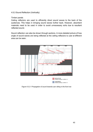 4.5.3 Sound Reflection (Vertically)
Timber panels
Ceiling reflectors are used to efficiently direct sound waves to the back of the
audiences. This helps in bringing sound waves further back. However, absorbent
materials need to be used in order to avoid unnecessary echo due to resultant
reflected sound.
Sound reflection can also be shown through sections. A more detailed picture of how
angle of sound waves are being reflected at the ceiling reflectors to user at different
area can be seen.
Figure 4.5.3.1 Propagation of sound towards user sitting in the front row
45
 