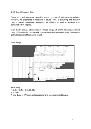 4.5.5 Sound Echo and Delay
Sound echo and reverb are caused by sound bouncing off various room surfaces.
However, the experience of repetition of sound (echo) is disturbing and does not
help in sound propagation. Absorption or diffusion is used to removed echo
contained within a space.
In an theatre design, a time delay of 40msec for speech oriented theatre and a time
delay of 100msec for performance oriented theatre is deemed as echo. They are the
distinct repetition of the original sound.
Short Range
Time delay
= (7.8m + 8.4m - 3.6m)/0.34s
= 37.1ms
A time delay of 37.1ms is still acceptable for a speech oriented theatre
48
 